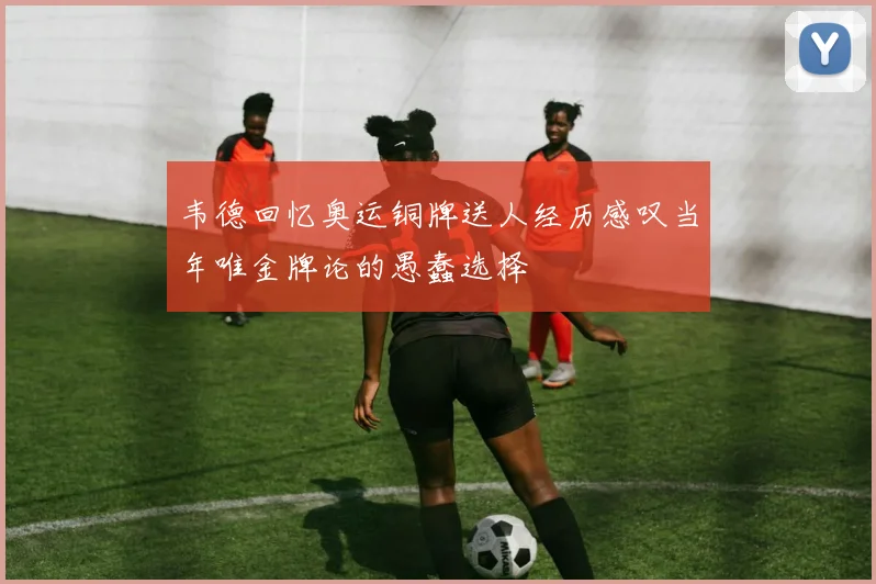 韦德回忆奥运铜牌送人经历感叹当年唯金牌论的愚蠢选择