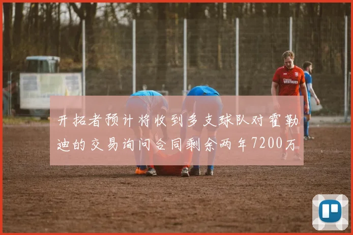 开拓者预计将收到多支球队对霍勒迪的交易询问合同剩余两年7200万