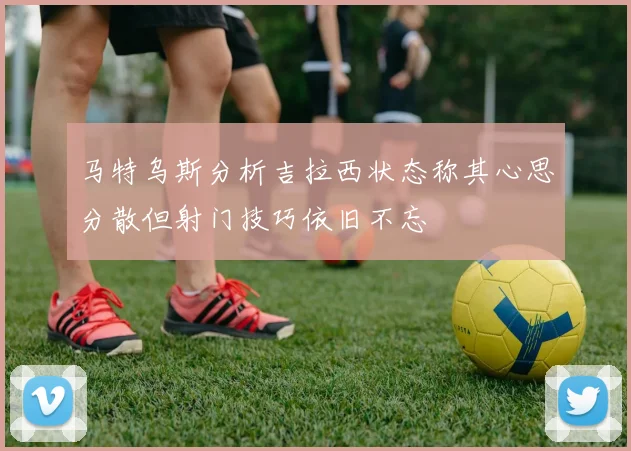 马特乌斯分析吉拉西状态称其心思分散但射门技巧依旧不忘