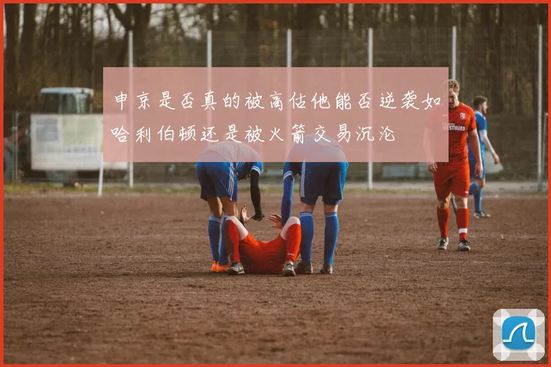 申京是否真的被高估他能否逆袭如哈利伯顿还是被火箭交易沉沦