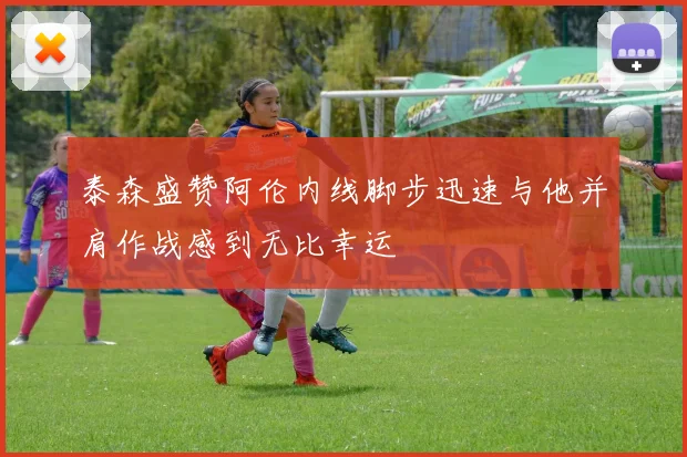 泰森盛赞阿伦内线脚步迅速与他并肩作战感到无比幸运