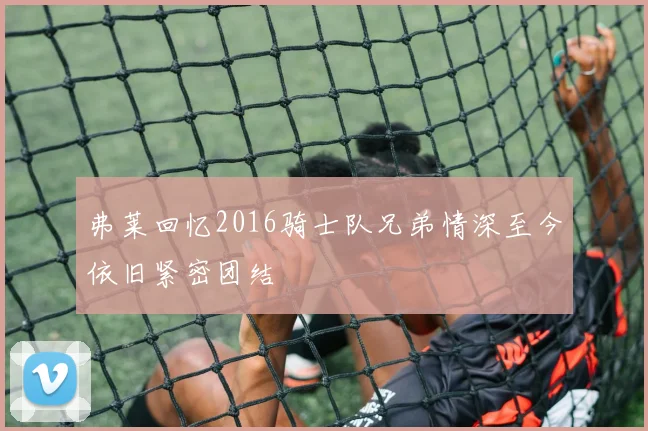 弗莱回忆2016骑士队兄弟情深至今依旧紧密团结