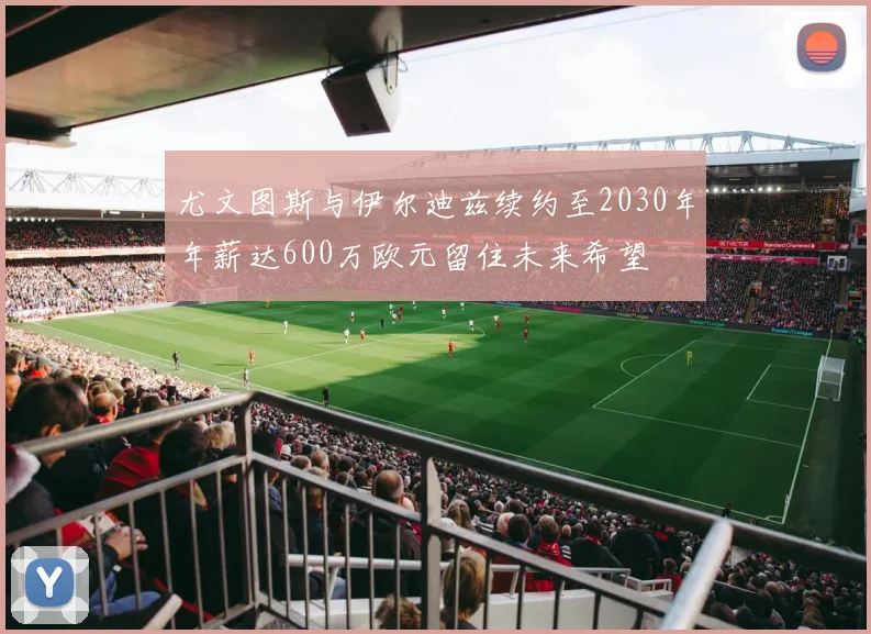 尤文图斯与伊尔迪兹续约至2030年年薪达600万欧元留住未来希望