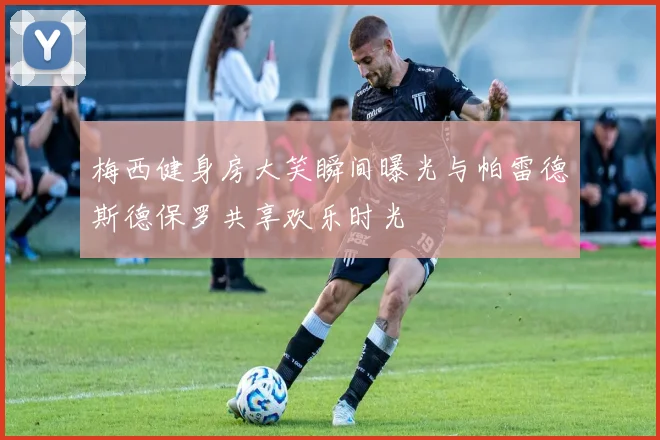 梅西健身房大笑瞬间曝光与帕雷德斯德保罗共享欢乐时光