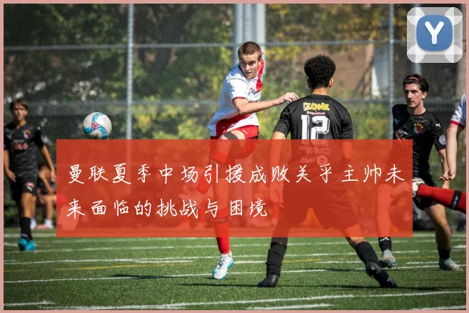 曼联夏季中场引援成败关乎主帅未来面临的挑战与困境