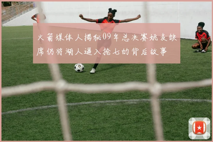 火箭媒体人揭秘09年总决赛姚麦缺席仍将湖人逼入抢七的背后故事