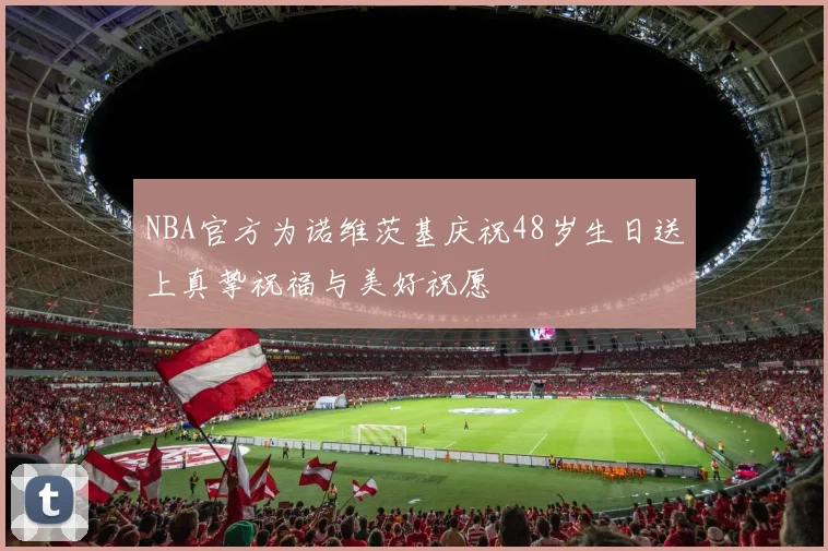 NBA官方为诺维茨基庆祝48岁生日送上真挚祝福与美好祝愿