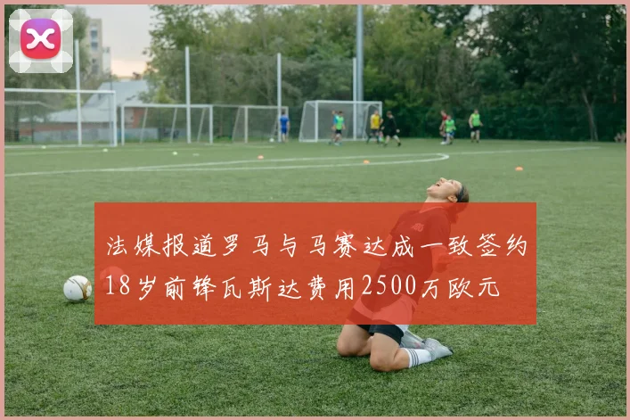 法媒报道罗马与马赛达成一致签约18岁前锋瓦斯达费用2500万欧元