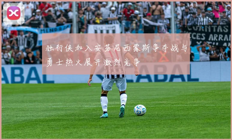 独行侠加入安芬尼西蒙斯争夺战与勇士热火展开激烈竞争