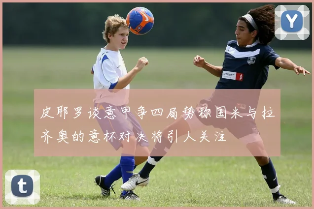 皮耶罗谈意甲争四局势称国米与拉齐奥的意杯对决将引人关注